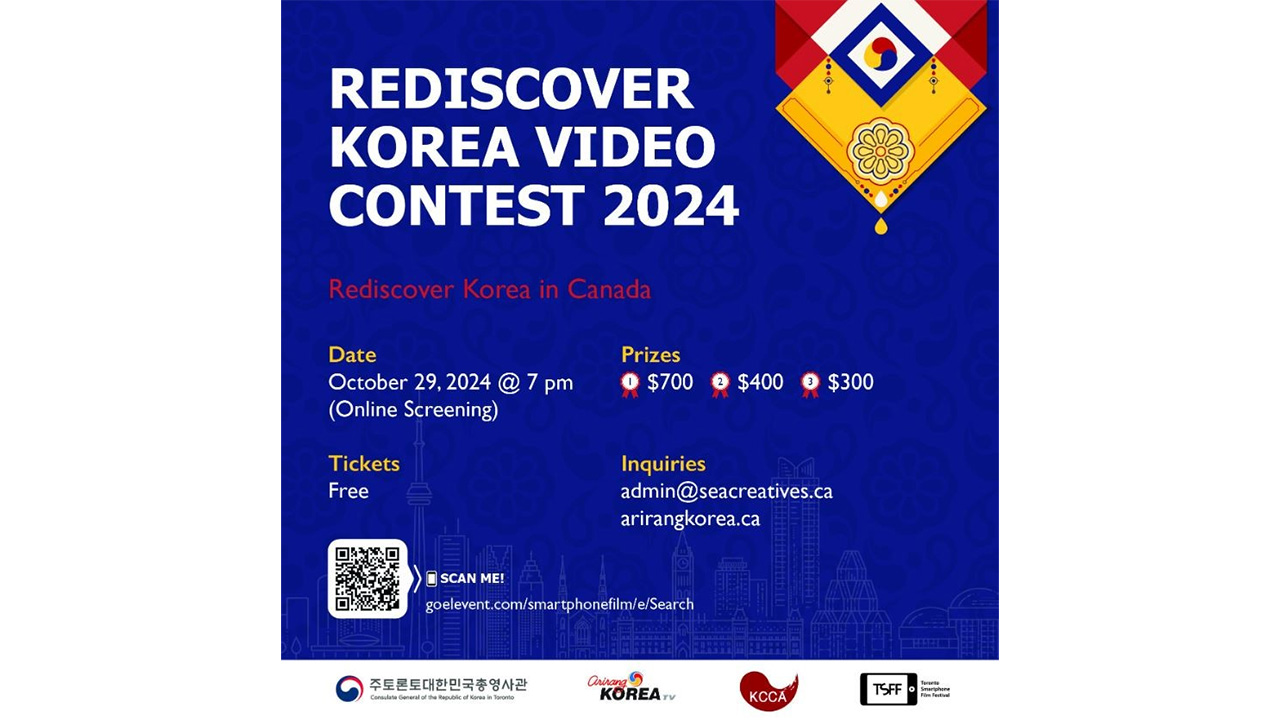 REDISCOVER KOREAZ VIDEO CONTEST 2024 Rediscover Korea in Canada Date: October 29, 2004 @ 7 pm(Onlince Screening) Prizes : 1 $700 2 $400 3 $300 Tickets: Free Inquiries: admin@seacreatives.ca arirangkorea.ca